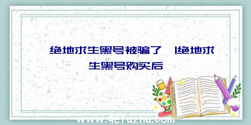 「绝地求生黑号被骗了」|绝地求生黑号购买后